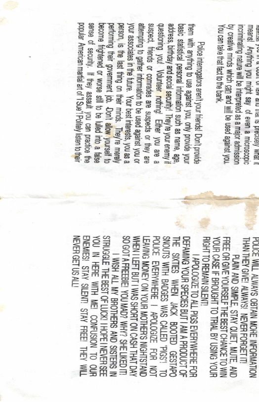 poesms bW Rk it ol vdsattubed  wes Auiadl means! Anyting you might say o even a microscopic incriminatig rature il b ifepreted as amajor admission  by creaiive minds which can and wi be used aganst you. You cantake that factto e bank,  Policg intsrogators aenit your iends! Dot provide: hem with anyting o use aganst y provide your  basic statisica personal nformation such as name, age, ahess,birthday and soci securty! They’e your enemy it Qestionng you! Volnleer nothing! Eher you e a suspact, fends or comrades are suspecs or they are .?;sasﬁgie;gs_nzgsgm_Ee Your associles in the fture. Your st nfeests, you as a person, is the last thing on their minds. They’re merely pertoming teir govemment o, Dont. aow yourself to become or worse st to be uled into a false sense of secury. If they assault Jou can practice the popular American martial ar of | Sue’ Poltly fisten totheir  - FUMGE WILL ALWAYS OBTAIN MORE INFORMATION  THANTHEY GIVE! AWAYS! NEVER FORGET I  PLAIN AND SIMPLE, STAY QUEET, MUTE, AND FREE OR GIVE YOURSELF THE BEST CHANCE TO WIN YOUR CASE IF BROUGHT TO TRIAL BY USING YOUR RIGHT TO REMAIN SILENT!  | APOLOGIZE TO ALL PIGS EVERYWHERE FOR DEFAMING YOUR SPECIES BUT | AM A PRODUCT OF THE SIKTIES WHEN JACK BOOTED GESTAPO SNOUTS WITH BADGES WAS CALLED ’PIGS1 10 POLCE EVERYWHERE | APOLOGIZE FOR NOT LEAVING MONEY ON YOUR MOTHER’S NIGHTSTAND WHEN I LEFT BUT | WAS SHORT ON CASH THAT DAY SOGOTAFREEBIE! YOU MAD? WHY? SHE LKED T  | WISH ALL MY BROTHERS AND SISTERS IN STRUGGLE THE BEST OF LUCK! | HOPE | NEVER SEE YOU IN HERE WITH ME!CONFUSION TO OUR ENEMES! STAY SILENT! STAY FREE! THEY WL NEVER GET US ALL! 